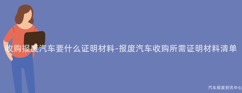 收购报废汽车要什么证明材料-报废汽车收购所需证明材料清单