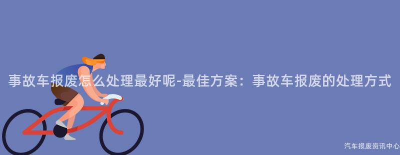 事故车报废怎么处理最好呢-最佳方案：事故车报废的处理方式