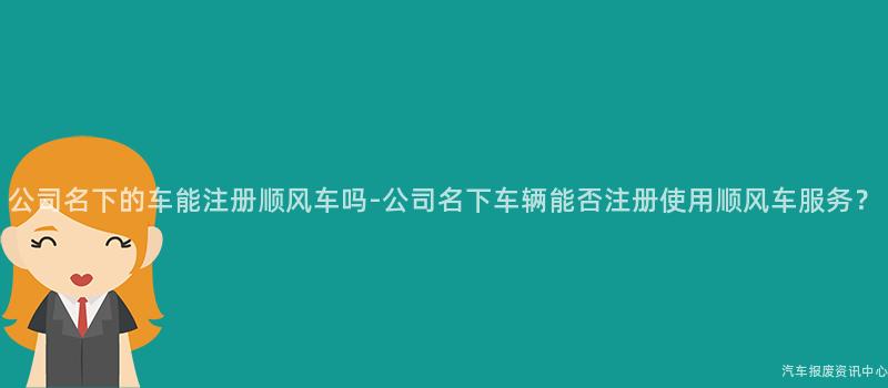 公司名下的车能注册顺风车吗-公司名下车辆能否注册使用顺风车服务？