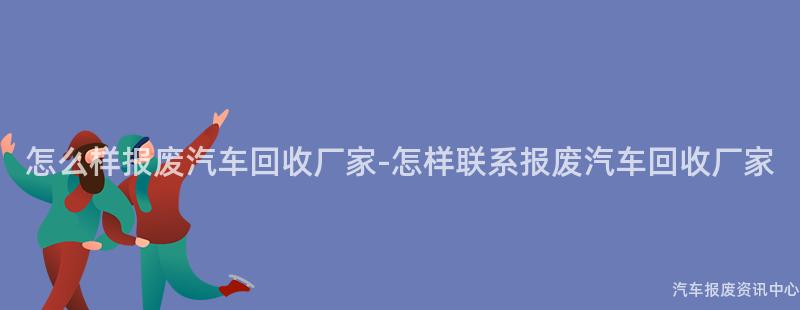 怎么样报废汽车回收厂家-怎样联系报废汽车回收厂家