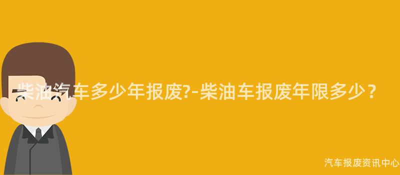 柴油汽车多少年报废?-柴油车报废年限多少？