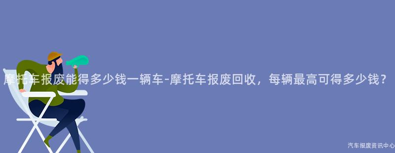摩托车报废能得多少钱一辆车-摩托车报废回收，每辆最高可得多少钱？