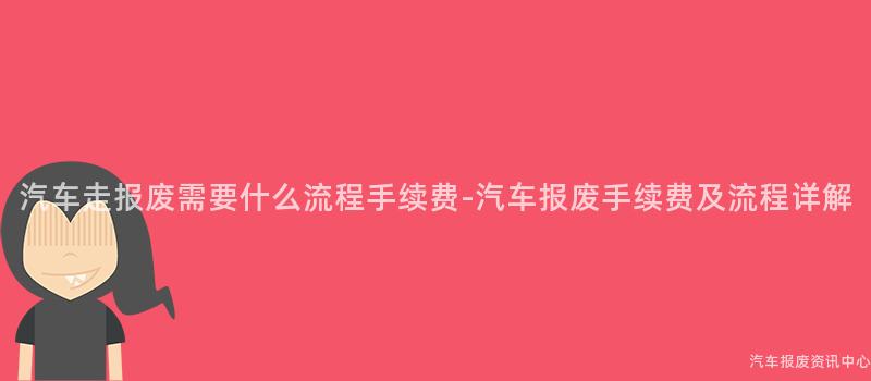 汽车走报废需要什么流程手续费-汽车报废手续费及流程详解