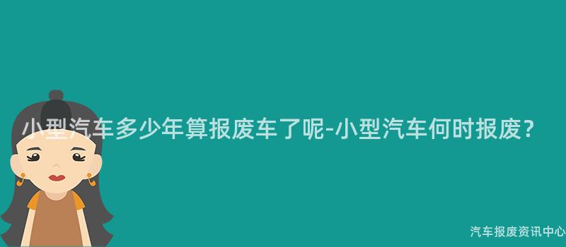 小型汽车多少年算报废车了呢-小型汽车何时报废？