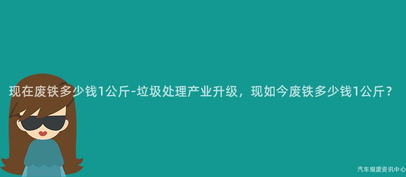 现在废铁多少钱1公斤-垃圾处理产业升级，现如今废铁多少钱1公斤？