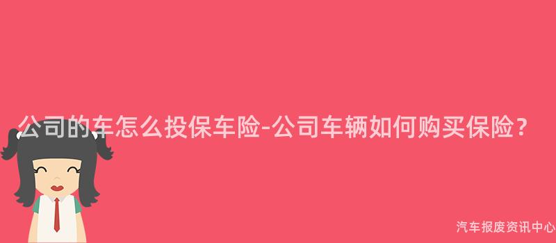 公司的车怎么投保车险-公司车辆如何购买保险？