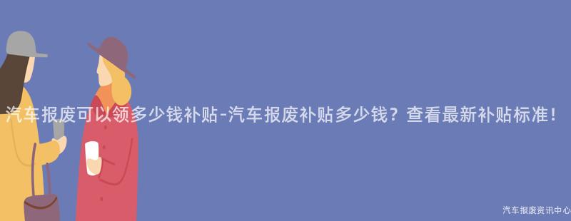 汽车报废可以领多少钱补贴-汽车报废补贴多少钱？查看最新补贴标准！