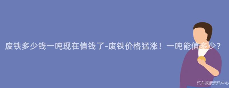 废铁多少钱一吨现在值钱了-废铁价格猛涨！一吨能值多少？
