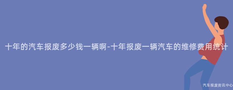 十年的汽车报废多少钱一辆啊-十年报废一辆汽车的维修费用统计