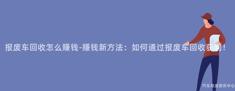 报废车回收怎么赚钱-赚钱新方法：如何通过报废车回收获利！