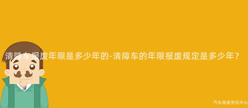 清障车报废年限是多少年的-清障车的年限报废规定是多少年？