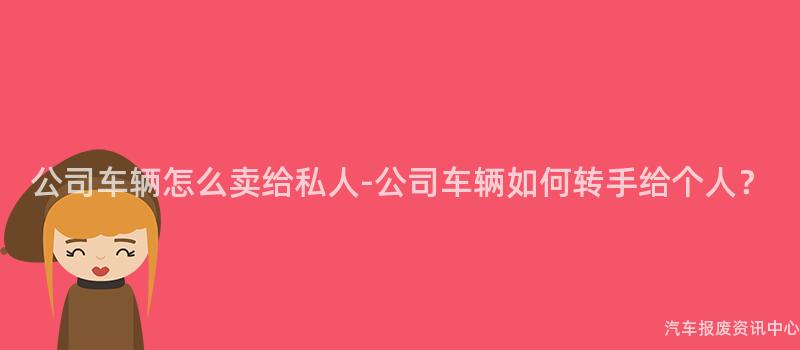 公司车辆怎么卖给私人-公司车辆如何转手给个人？