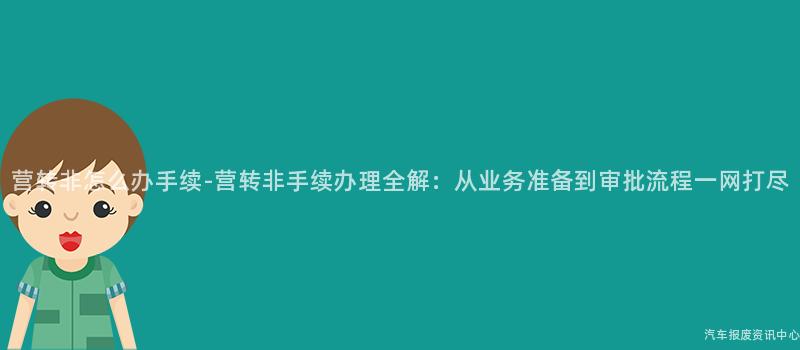 营转非怎么办手续-营转非手续办理全解：从业务准备到审批流程一网打尽