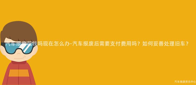汽车报废花钱吗现在怎么办-汽车报废后需要支付费用吗？如何妥善处理旧车？