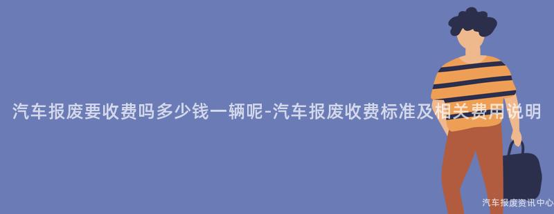 汽车报废要收费吗多少钱一辆呢-汽车报废收费标准及相关费用说明