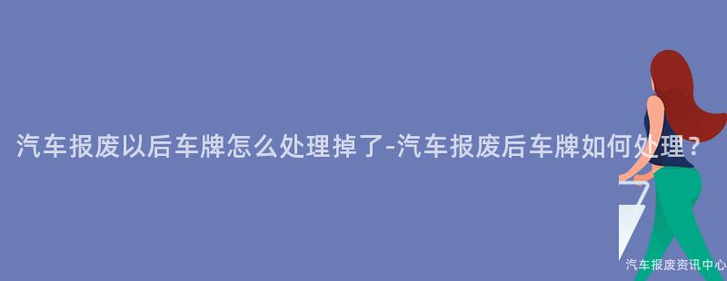 汽车报废以后车牌怎么处理掉了-汽车报废后车牌如何处理？