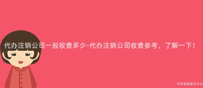 代办注销公司一般收费多少-代办注销公司收费参考，了解一下！