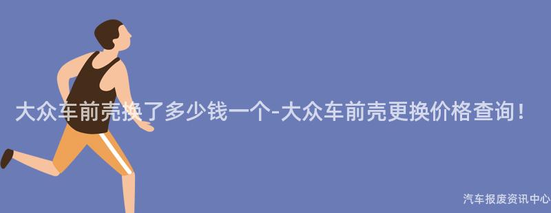 大众车前壳换了多少钱一个-大众车前壳更换价格查询！