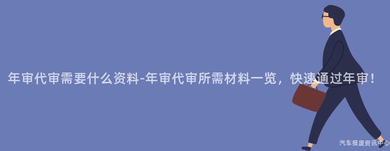 年审代审需要什么资料-年审代审所需材料一览，快速通过年审！