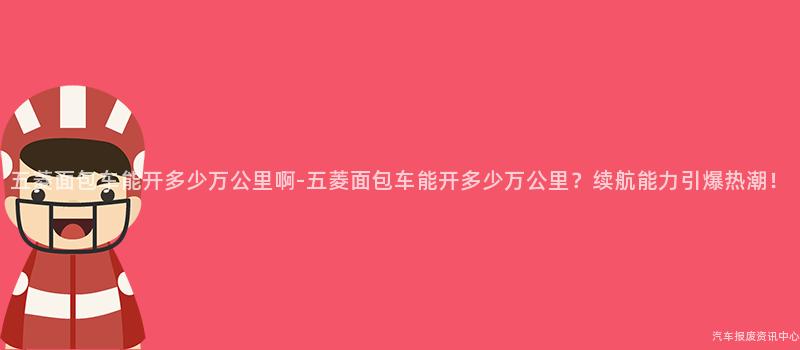 五菱面包车能开多少万公里啊-五菱面包车能开多少万公里？续航能力引爆热潮！