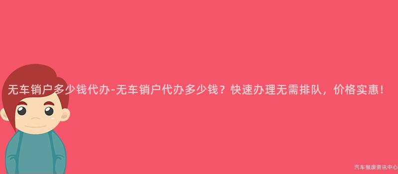 无车销户多少钱代办-无车销户代办多少钱？快速办理无需排队，价格实惠！