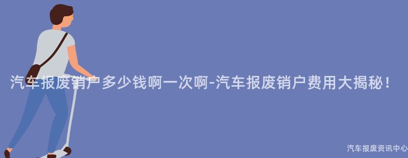 汽车报废销户多少钱啊一次啊-汽车报废销户费用大揭秘！