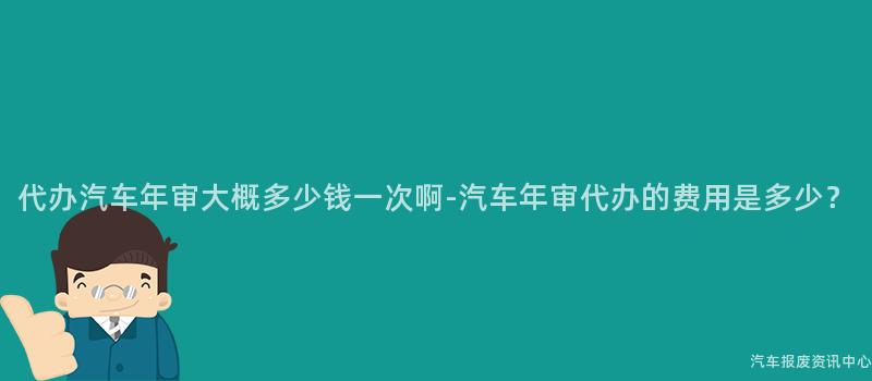 代办汽车年审大概多少钱一次啊-汽车年审代办的费用是多少？