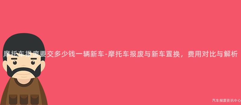 摩托车报废要交多少钱一辆新车-摩托车报废与新车置换，费用对比与解析
