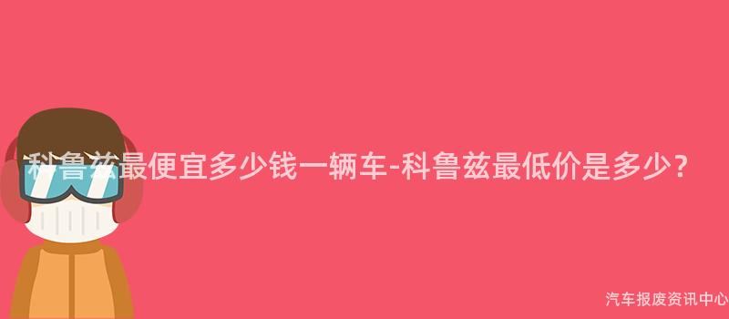 科鲁兹最便宜多少钱一辆车-科鲁兹最低价是多少？