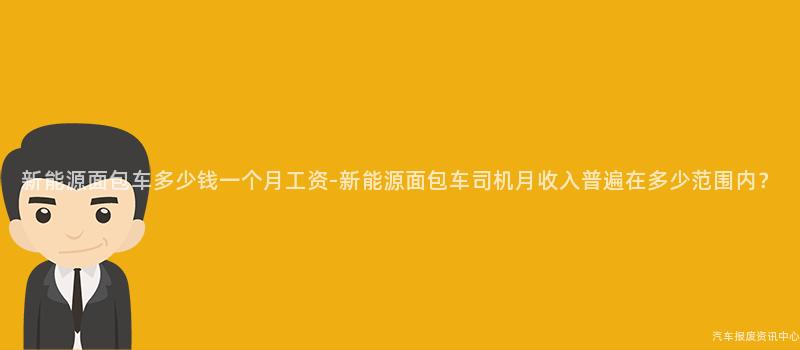 新能源面包车多少钱一个月工资-新能源面包车司机月收入普遍在多少范围内？