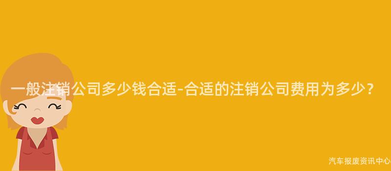 一般注销公司多少钱合适-合适的注销公司费用为多少？