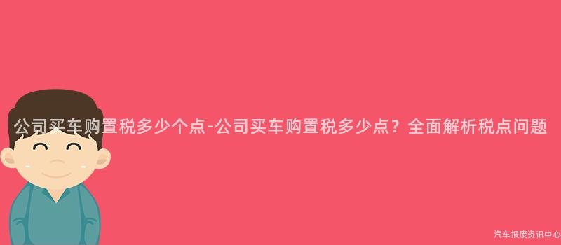 公司买车购置税多少个点-公司买车购置税多少点？全面解析税点问题