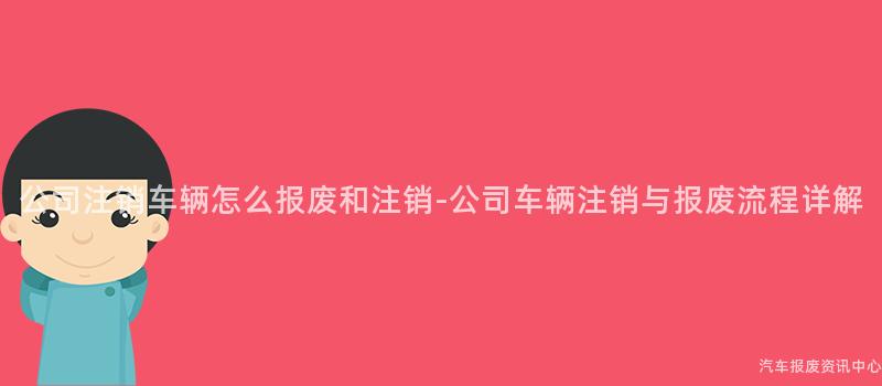 公司注销车辆怎么报废和注销-公司车辆注销与报废流程详解
