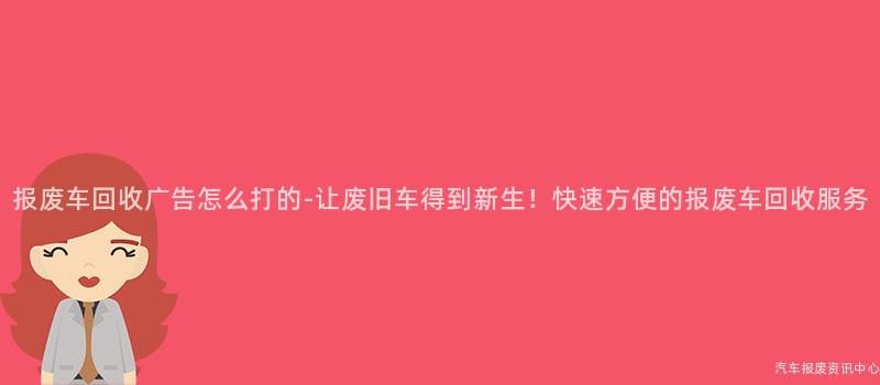 报废车回收广告怎么打的-让废旧车得到新生！快速方便的报废车回收服务