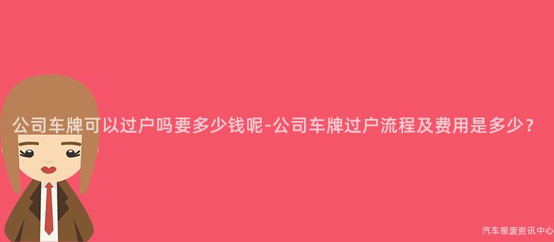 公司车牌可以过户吗要多少钱呢-公司车牌过户流程及费用是多少？