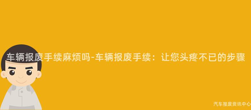 车辆报废手续麻烦吗-车辆报废手续：让您头疼不已的步骤