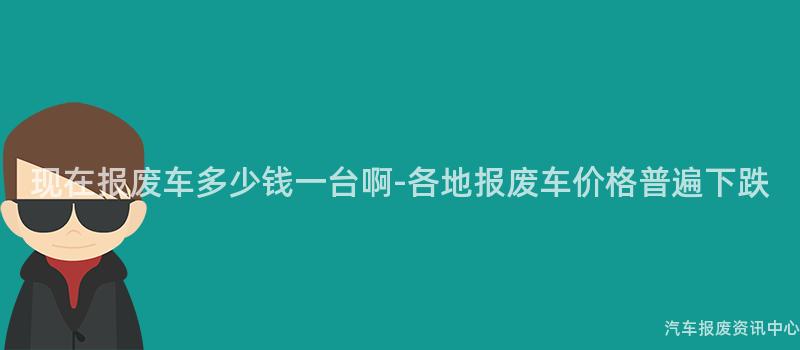 现在报废车多少钱一台啊-各地报废车价格普遍下跌