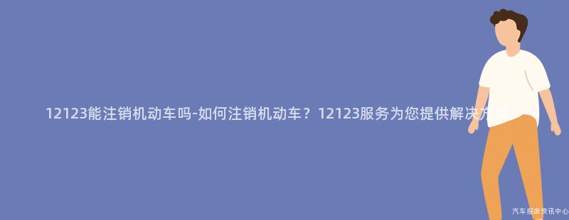 12123能注销机动车吗-如何注销机动车？12123服务为您提供解决方案！