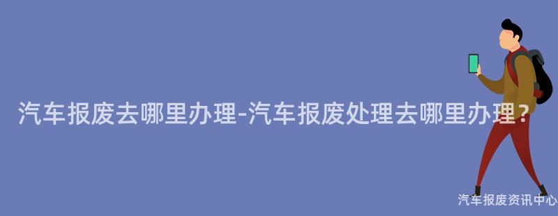 汽车报废去哪里办理-汽车报废处理去哪里办理？