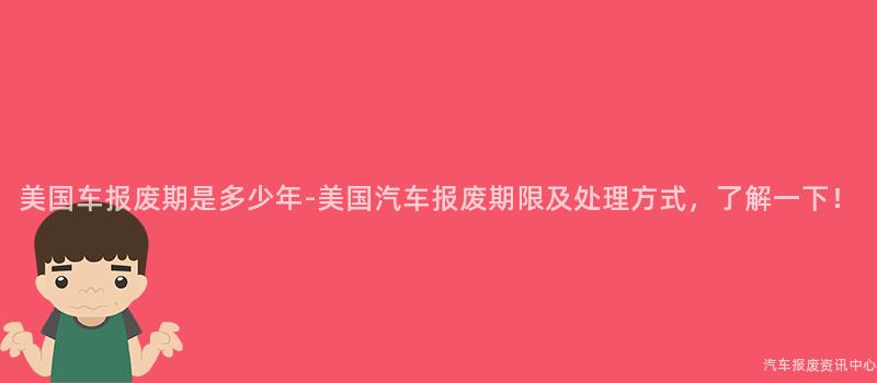 美国车报废期是多少年-美国汽车报废期限及处理方式，了解一下！