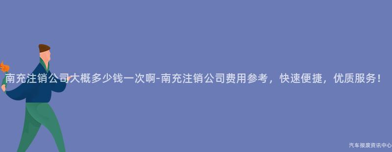 南充注销公司大概多少钱一次啊-南充注销公司费用参考，快速便捷，优质服务！