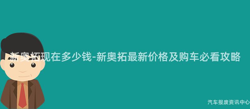 新奥拓现在多少钱-新奥拓最新价格及购车必看攻略