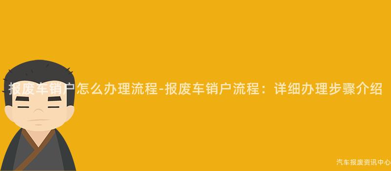 报废车销户怎么办理流程-报废车销户流程：详细办理步骤介绍