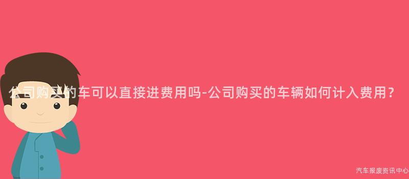 公司购买的车可以直接进费用吗-公司购买的车辆如何计入费用？