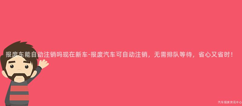 报废车能自动注销吗现在新车-报废汽车可自动注销，无需排队等待，省心又省时！