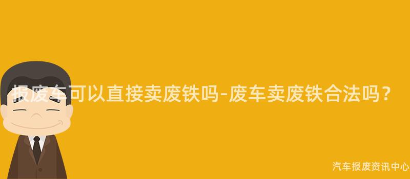 报废车可以直接卖废铁吗-废车卖废铁合法吗？
