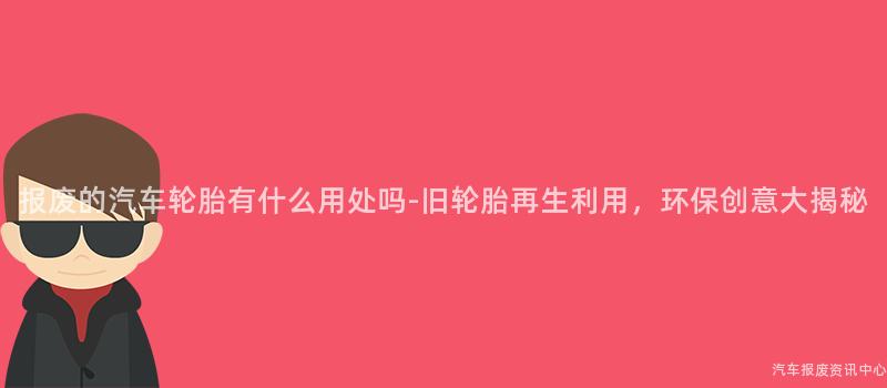 报废的汽车轮胎有什么用处吗-旧轮胎再生利用，环保创意大揭秘