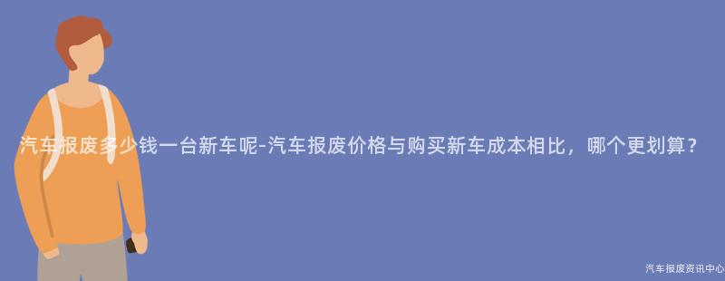 汽车报废多少钱一台新车呢-汽车报废价格与购买新车成本相比，哪个更划算？