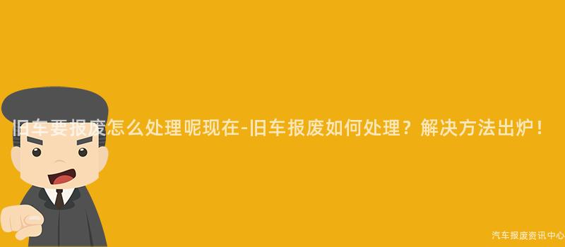 旧车要报废怎么处理呢现在-旧车报废如何处理？解决方法出炉！