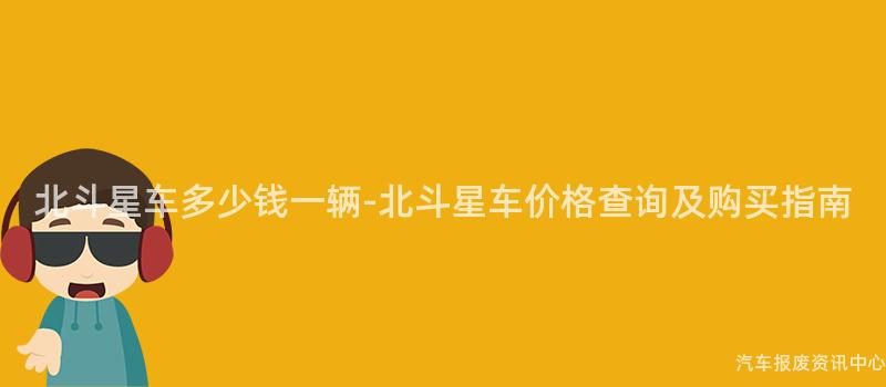 北斗星车多少钱一辆-北斗星车价格查询及购买指南